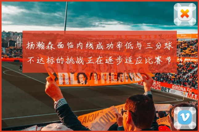 杨瀚森面临内线成功率低与三分球不达标的挑战正在逐步适应比赛节奏
