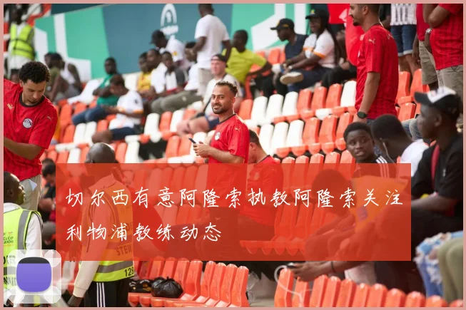切尔西有意阿隆索执教阿隆索关注利物浦教练动态