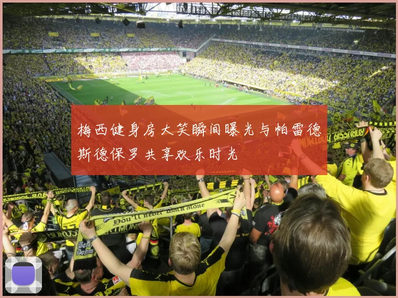 梅西健身房大笑瞬间曝光与帕雷德斯德保罗共享欢乐时光