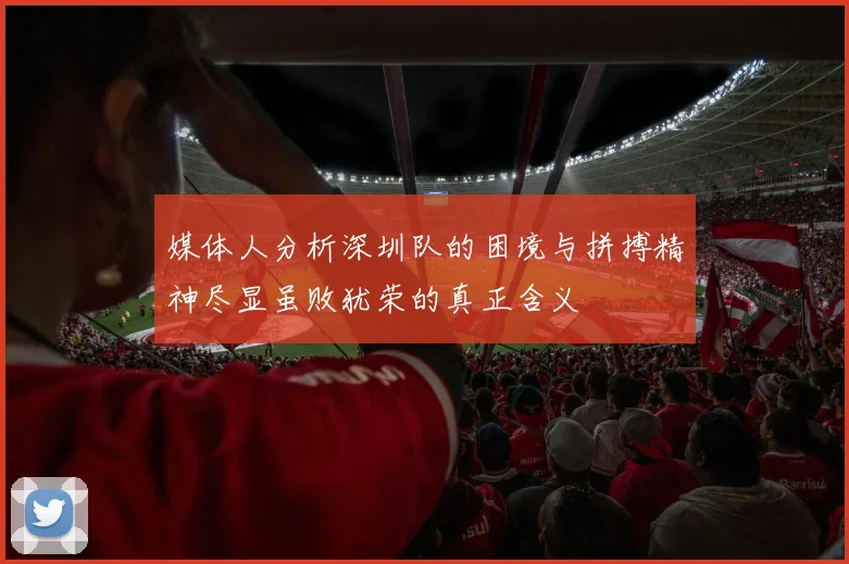 媒体人分析深圳队的困境与拼搏精神尽显虽败犹荣的真正含义