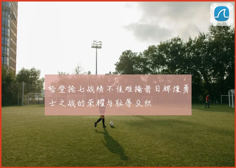 哈登抢七战绩不佳难掩昔日辉煌勇士之战的荣耀与耻辱交织