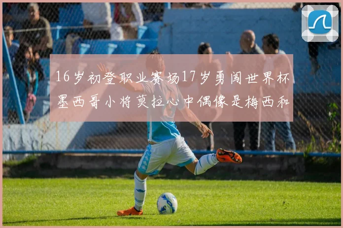 16岁初登职业赛场17岁勇闯世界杯墨西哥小将莫拉心中偶像是梅西和C罗