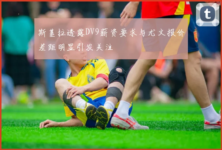 斯基拉透露DV9薪资要求与尤文报价差距明显引发关注
