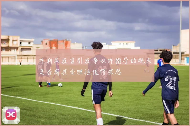 许利民发言引发争议许指导的观点是否有其合理性值得深思