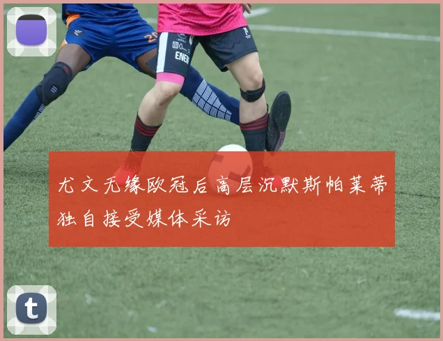 尤文无缘欧冠后高层沉默斯帕莱蒂独自接受媒体采访