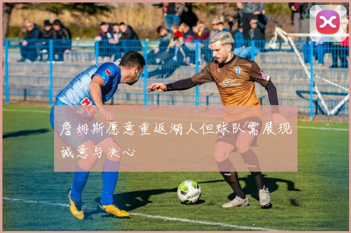 詹姆斯愿意重返湖人但球队需展现诚意与决心
