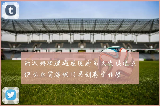 西汉姆联遭遇逆境迪乌夫失误送点伊戈尔罚球破门再创赛季佳绩