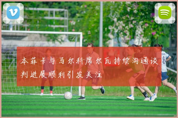 本菲卡与马尔科席尔瓦持续沟通谈判进展顺利引发关注
