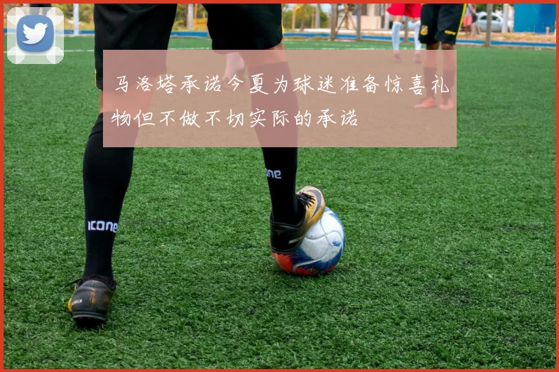 马洛塔承诺今夏为球迷准备惊喜礼物但不做不切实际的承诺