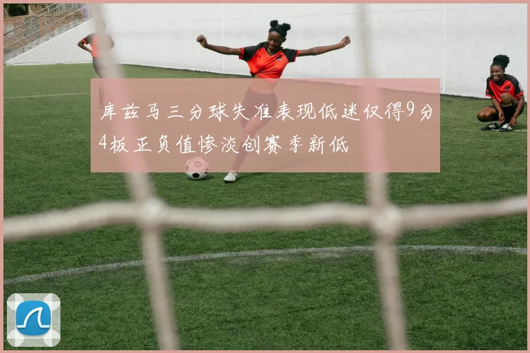 库兹马三分球失准表现低迷仅得9分4板正负值惨淡创赛季新低